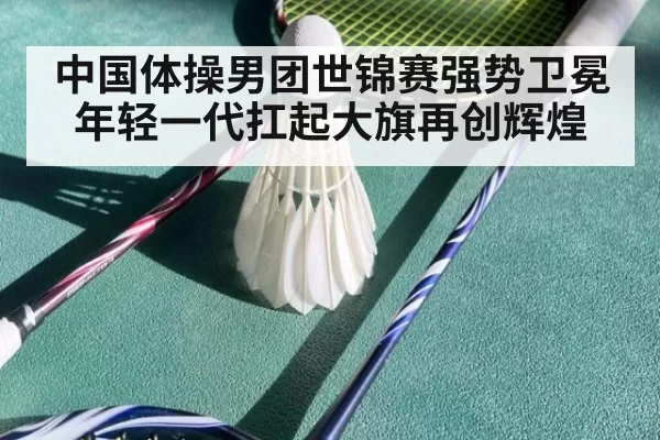 中国体操男团世锦赛强势卫冕年轻一代扛起大旗再创辉煌